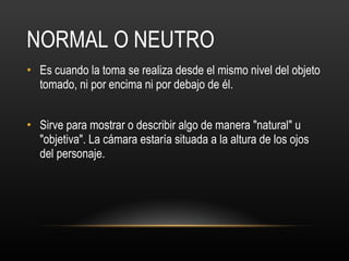NORMAL O NEUTRO Es cuando la toma se realiza desde el mismo nivel del objeto tomado, ni por encima ni por debajo de él.  Sirve para mostrar o describir algo de manera "natural" u "objetiva". La cámara estaría situada a la altura de los ojos del personaje. 