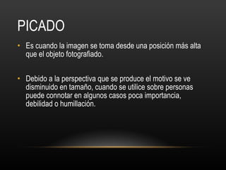 PICADO Es cuando la imagen se toma desde una posición más alta que el objeto fotografiado.  Debido a la perspectiva que se produce el motivo se ve disminuido en tamaño, cuando se utilice sobre personas puede connotar en algunos casos poca importancia, debilidad o humillación.  