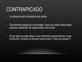 CONTRAPICADO La cámara está inclinada hacia arriba.  Físicamente alarga los personajes, crea una visión deformada; expresa exaltación de superioridad, de triunfo.  El eje óptico puede llegar a ser totalmente perpendicular al eje horizontal, mirando la cámara hacia arriba ("vista de gusano").  