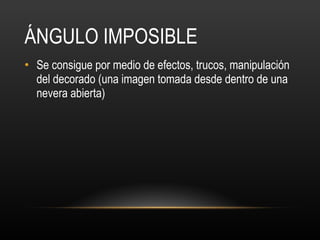 ÁNGULO IMPOSIBLE Se consigue por medio de efectos, trucos, manipulación del decorado (una imagen tomada desde dentro de una nevera abierta)  
