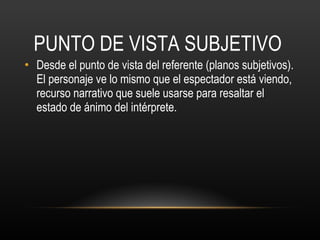 PUNTO DE VISTA SUBJETIVO Desde el punto de vista del referente (planos subjetivos). El personaje ve lo mismo que el espectador está viendo, recurso narrativo que suele usarse para resaltar el estado de ánimo del intérprete. 