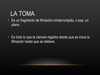 LA TOMA Es un fragmento de filmación ininterrumpido, o sea, un plano. Es todo lo que la cámara registra desde que se inicia la filmación hasta que se detiene. 