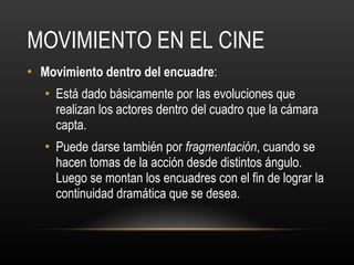 MOVIMIENTO EN EL CINE Movimiento dentro del encuadre :  Está dado básicamente por las evoluciones que realizan los actores dentro del cuadro que la cámara capta. Puede darse también por  fragmentación , cuando se hacen tomas de la acción desde distintos ángulo. Luego se montan los encuadres con el fin de lograr la continuidad dramática que se desea. 
