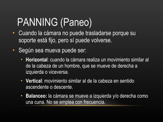 PANNING (Paneo)  Cuando la cámara no puede trasladarse porque su soporte está fijo, pero sí puede volverse. Según sea mueva puede ser: Horizontal : cuando la cámara realiza un movimiento similar al de la cabeza de un hombre, que se mueve de derecha a izquierda o viceversa. Vertical : movimiento similar al de la cabeza en sentido ascendente o descente. Balanceo:  la cámara se mueve a izquierda y/o derecha como una cuna. No se emplea con frecuencia.  
