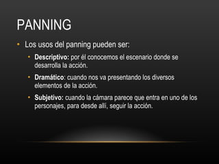PANNING Los usos del panning pueden ser: Descriptivo:  por él conocemos el escenario donde se desarrolla la acción. Dramático : cuando nos va presentando los diversos elementos de la acción. Subjetivo:  cuando la cámara parece que entra en uno de los personajes, para desde allí, seguir la acción. 