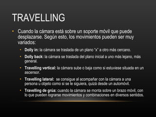 TRAVELLING Cuando la cámara está sobre un soporte móvil que puede desplazarse. Según esto, los movimientos pueden ser muy variados: Dolly in:  la cámara se traslada de un plano “x” a otro más cercano. Dolly back:  la cámara se traslada del plano inicial a uno más lejano, más general. Travelling vertical:  la cámara sube o baja como si estuviese situada en un ascensor. Travelling lateral:  se consigue al acompañar con la cámara a una persona u objeto como si se le siguiera, quizá desde un automóvil. Travelling de grúa:  cuando la cámara se monta sobre un brazo móvil, con lo que pueden lograrse movimientos y combinaciones en diversos sentidos. 
