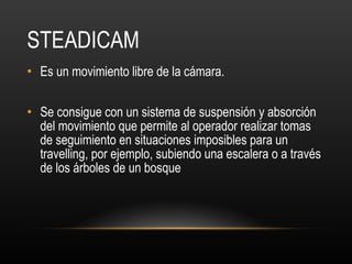 STEADICAM Es un movimiento libre de la cámara.  Se consigue con un sistema de suspensión y absorción del movimiento que permite al operador realizar tomas de seguimiento en situaciones imposibles para un travelling, por ejemplo, subiendo una escalera o a través de los árboles de un bosque 