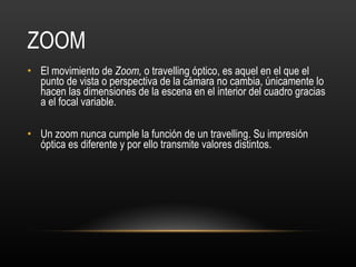 ZOOM El movimiento de  Zoom,  o travelling óptico, es aquel en el que el punto de vista o perspectiva de la cámara no cambia, únicamente lo hacen las dimensiones de la escena en el interior del cuadro gracias a el focal variable. Un zoom nunca cumple la función de un travelling. Su impresión óptica es diferente y por ello transmite valores distintos.  
