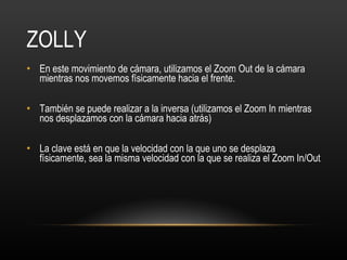 ZOLLY En este movimiento de cámara, utilizamos el Zoom Out de la cámara mientras nos movemos físicamente hacia el frente.  También se puede realizar a la inversa (utilizamos el Zoom In mientras nos desplazamos con la cámara hacia atrás) La clave está en que la velocidad con la que uno se desplaza físicamente, sea la misma velocidad con la que se realiza el Zoom In/Out 