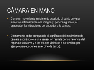 CÁMARA EN MANO Como un movimiento inicialmente asociado al punto de vista subjetivo al transmitirse a la imagen y, por consiguiente, al espectador las vibraciones del operador a la cámara. Últimamente se ha enriquecido el significado del movimiento de cámara asociándolo a una sensación realista por su herencia del reportaje televisivo y a los efectos violentos o de tensión (por ejemplo persecuciones en el cine de terror).  