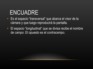 ENCUADRE Es el espacio “transversal” que abarca el visor de la cámara y que luego reproducirá la pantalla. El espacio “longitudinal” que se divisa recibe el nombre de  campo . El opuesto es el  contracampo .  