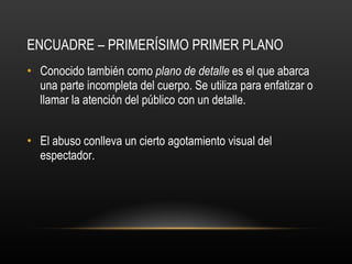 ENCUADRE – PRIMERÍSIMO PRIMER PLANO Conocido también como  plano de detalle  es el que abarca una parte incompleta del cuerpo. Se utiliza para enfatizar o llamar la atención del público con un detalle. El abuso conlleva un cierto agotamiento visual del espectador.  