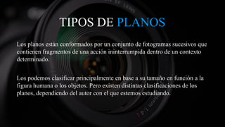 TIPOS DE PLANOS
Los planos están conformados por un conjunto de fotogramas sucesivos que
contienen fragmentos de una acción ininterrumpida dentro de un contexto
determinado.
Los podemos clasificar principalmente en base a su tamaño en función a la
figura humana o los objetos. Pero existen distintas clasificaciones de los
planos, dependiendo del autor con el que estemos estudiando.
 