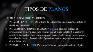 TIPOS DE PLANOS
CERRADOS/MEDIOS Y CORTOS:
◎ PRIMER PLANO (PP): De la línea de los hombros para arriba, captura el
rostro del personaje.
◎ PRIMERISIMO PRIMER PLANO (PPP): Para algunos autores el
primerisimo primer plano es lo mismo que el plano detalle. Sin embargo
nosotros lo estudiaremos como un plano más cerrado que el primer plano, y
más abierto que el plano detalle. Aproximadamente captando un rostro
desde la barbilla.
◎ PLANO DETALLE (PD): Parte específica del personaje o de un objeto.
 