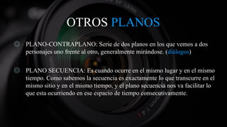 OTROS PLANOS
◎ PLANO-CONTRAPLANO: Serie de dos planos en los que vemos a dos
personajes uno frente al otro, generalmente mirándose. (diálogos)
◎ PLANO SECUENCIA: Es cuando ocurre en el mismo lugar y en el mismo
tiempo. Como sabemos la secuencia es exactamente lo que transcurre en el
mismo sitio y en el mismo tiempo, y el plano secuencia nos va facilitar lo
que esta ocurriendo en ese espacio de tiempo consecutivamente.
 