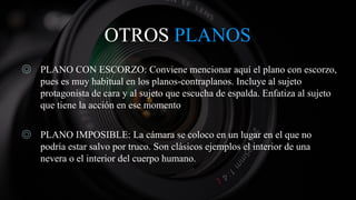 OTROS PLANOS
◎ PLANO CON ESCORZO: Conviene mencionar aquí el plano con escorzo,
pues es muy habitual en los planos-contraplanos. Incluye al sujeto
protagonista de cara y al sujeto que escucha de espalda. Enfatiza al sujeto
que tiene la acción en ese momento
◎ PLANO IMPOSIBLE: La cámara se coloco en un lugar en el que no
podría estar salvo por truco. Son clásicos ejemplos el interior de una
nevera o el interior del cuerpo humano.
 