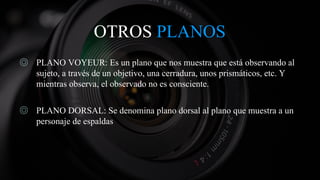 OTROS PLANOS
◎ PLANO VOYEUR: Es un plano que nos muestra que está observando al
sujeto, a través de un objetivo, una cerradura, unos prismáticos, etc. Y
mientras observa, el observado no es consciente.
◎ PLANO DORSAL: Se denomina plano dorsal al plano que muestra a un
personaje de espaldas
 