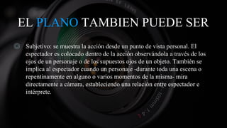 EL PLANO TAMBIEN PUEDE SER
◎ Subjetivo: se muestra la acción desde un punto de vista personal. El
espectador es colocado dentro de la acción observándola a través de los
ojos de un personaje o de los supuestos ojos de un objeto. También se
implica al espectador cuando un personaje -durante toda una escena o
repentinamente en alguno o varios momentos de la misma- mira
directamente a cámara, estableciendo una relación entre espectador e
intérprete.
 