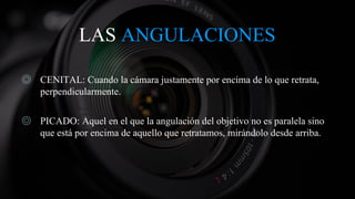 LAS ANGULACIONES
◎ CENITAL: Cuando la cámara justamente por encima de lo que retrata,
perpendicularmente.
◎ PICADO: Aquel en el que la angulación del objetivo no es paralela sino
que está por encima de aquello que retratamos, mirándolo desde arriba.
 