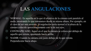 LAS ANGULACIONES
◎ NORMAL: Es aquella en la que el objetivo de la cámara está paralelo al
suelo, mostrando lo que retratamos desde su misma altura. Por ejemplo, en
el caso de ser una persona, la angulación sería normal si la altura de la
cámara coincide aproximadamente con la de sus ojos.
◎ CONTRAPICADO: Aquel en el que la cámara se coloca por debajo de
aquello que retrata, apuntando hacia arriba.
◎ NADIR: Cuando la cámara está justo debajo de lo que retrata.
Perpendicular hacia abajo.
 