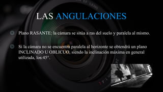 LAS ANGULACIONES
◎ Plano RASANTE: la cámara se sitúa a ras del suelo y paralela al mismo.
◎ Si la cámara no se encuentra paralela al horizonte se obtendrá un plano
INCLINADO U OBLICUO, siendo la inclinación máxima en general
utilizada, los 45°.
 
