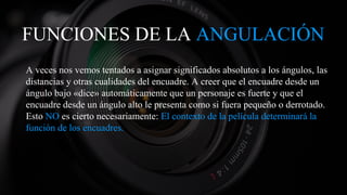FUNCIONES DE LA ANGULACIÓN
A veces nos vemos tentados a asignar significados absolutos a los ángulos, las
distancias y otras cualidades del encuadre. A creer que el encuadre desde un
ángulo bajo «dice» automáticamente que un personaje es fuerte y que el
encuadre desde un ángulo alto le presenta como si fuera pequeño o derrotado.
Esto NO es cierto necesariamente: El contexto de la película determinará la
función de los encuadres.
 