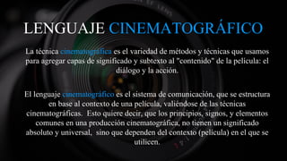 LENGUAJE CINEMATOGRÁFICO
La técnica cinematográfica es el variedad de métodos y técnicas que usamos
para agregar capas de significado y subtexto al "contenido" de la película: el
diálogo y la acción.
El lenguaje cinematográfico es el sistema de comunicación, que se estructura
en base al contexto de una película, valiéndose de las técnicas
cinematográficas. Esto quiere decir, que los principios, signos, y elementos
comunes en una producción cinematográfica, no tienen un significado
absoluto y universal, sino que dependen del contexto (película) en el que se
utilicen.
 