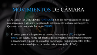 MOVIMIENTOS DE CÁMARA
MOVIMIENTO DEL LENTE (OPTICOS): Son los movimientos en los que
nos acercamos o alejamos desplazando internamente las lentes del objetivo.
Quizás el más conocido, hacemos ZOOM.
◎ El zoom genera la impresión de como si te acercaras (IN) o alejaras
(OUT) del sujeto. Puede ser efectivo para acrecentar un momento concreto
o recomponer el plano en un rodaje documental. Para movimientos lentos
de acercamiento o lejanía, es mucho más aconsejable el Dolly.
 