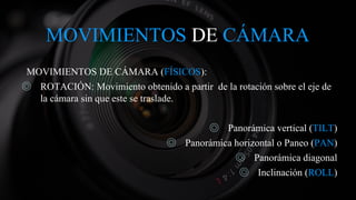 MOVIMIENTOS DE CÁMARA
MOVIMIENTOS DE CÁMARA (FÍSICOS):
◎ ROTACIÓN: Movimiento obtenido a partir de la rotación sobre el eje de
la cámara sin que este se traslade.
◎ Panorámica vertical (TILT)
◎ Panorámica horizontal o Paneo (PAN)
◎ Panorámica diagonal
◎ Inclinación (ROLL)
 