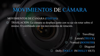 MOVIMIENTOS DE CÁMARA
MOVIMIENTOS DE CÁMARA (FÍSICOS):
◎ TRASLACIÓN: La cámara se desplaza junto con su eje sin rotar sobre el
mismo. O combinado con los movimientos de rotación.
◎ Travelling:
◎ Lateral (TRUCK)
◎ Vertical (BOOM/JIB)
◎ Diagonal
◎ Dolly (DOLLY IN/DOLLY OUT)
 