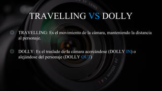 TRAVELLING VS DOLLY
◎ TRAVELLING: Es el movimiento de la cámara, manteniendo la distancia
al personaje.
◎ DOLLY: Es el traslado de la cámara acercándose (DOLLY IN) o
alejándose del personaje (DOLLY OUT)
 