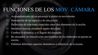 FUNCIONES DE LOS MOV. CÁMARA
◎ Acompañamiento de un personaje u objeto en movimiento.
◎ Descripción de un espacio o de una acción
◎ Definición de relaciones espaciales entre dos elementos de la acción.
◎ Introducir nuevos elementos dentro del plano.
◎ Cambiar la distancia, o el ángulo del encuadre.
◎ Re encuadrar en función a los movimientos de los elementos en puesta en
escena.
◎ Enfatizar diferentes aspectos dramáticos o subjetivos de la escena.
 