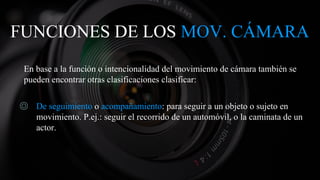 FUNCIONES DE LOS MOV. CÁMARA
En base a la función o intencionalidad del movimiento de cámara también se
pueden encontrar otras clasificaciones clasificar:
◎ De seguimiento o acompañamiento: para seguir a un objeto o sujeto en
movimiento. P.ej.: seguir el recorrido de un automóvil, o la caminata de un
actor.
 