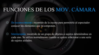 FUNCIONES DE LOS MOV. CÁMARA
◎ De reconocimiento: recorrido de la escena para permitirle al espectador
conocer los elementos que la componen.
◎ Interrumpida: recorrido de un grupo de objetos o sujetos deteniéndose en
cada uno. Se utiliza normalmente cuando se quiere relacionar a una serie
de sujetos aislados.
 