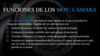 FUNCIONES DE LOS MOV. CÁMARA
Panorámica en barrido: movimiento muy rápido en el que se pierden las
imágenes intermedias. Algunas de sus aplicaciones son:
◎ Muestra la causa y el efecto: del cañón a la pared destruida.
◎ Compara o contrasta: salta de una casa antigua a una nueva.
◎ Traslada el tiempo y el espacio: avión despegando a avión aterrizando.
◎ Acentúa los cambios dramáticos de la acción: el sujeto leyendo en el sofá,
oye un ruido y al incorporarse se vuelve con barrido al intruso con una
pistola en su mano.
 