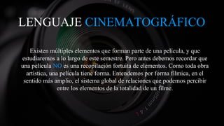 LENGUAJE CINEMATOGRÁFICO
Existen múltiples elementos que forman parte de una película, y que
estudiaremos a lo largo de este semestre. Pero antes debemos recordar que
una película NO es una recopilación fortuita de elementos. Como toda obra
artística, una película tiene forma. Entendemos por forma fílmica, en el
sentido más amplio, el sistema global de relaciones que podemos percibir
entre los elementos de la totalidad de un filme.
 