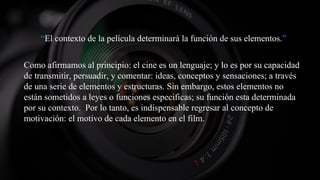 “El contexto de la película determinará la función de sus elementos.”
Como afirmamos al principio: el cine es un lenguaje; y lo es por su capacidad
de transmitir, persuadir, y comentar: ideas, conceptos y sensaciones; a través
de una serie de elementos y estructuras. Sin embargo, estos elementos no
están sometidos a leyes o funciones especificas; su función esta determinada
por su contexto. Por lo tanto, es indispensable regresar al concepto de
motivación: el motivo de cada elemento en el film.
 