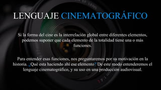 LENGUAJE CINEMATOGRÁFICO
Si la forma del cine es la interrelación global entre diferentes elementos,
podemos suponer que cada elemento de la totalidad tiene una o más
funciones.
Para entender esas funciones, nos preguntaremos por su motivación en la
historia. ¿Qué esta haciendo ahí ese elemento? De este modo entenderemos el
lenguaje cinematográfico, y su uso en una producción audiovisual.
 