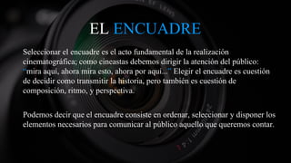 EL ENCUADRE
Seleccionar el encuadre es el acto fundamental de la realización
cinematográfica; como cineastas debemos dirigir la atención del público:
“mira aquí, ahora mira esto, ahora por aquí...” Elegir el encuadre es cuestión
de decidir como transmitir la historia, pero también es cuestión de
composición, ritmo, y perspectiva.
Podemos decir que el encuadre consiste en ordenar, seleccionar y disponer los
elementos necesarios para comunicar al público aquello que queremos contar.
 