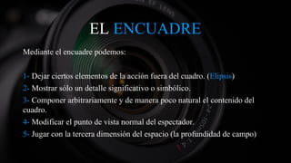 EL ENCUADRE
Mediante el encuadre podemos:
1- Dejar ciertos elementos de la acción fuera del cuadro. (Elipsis)
2- Mostrar sólo un detalle significativo o simbólico.
3- Componer arbitrariamente y de manera poco natural el contenido del
cuadro.
4- Modificar el punto de vista normal del espectador.
5- Jugar con la tercera dimensión del espacio (la profundidad de campo)
 