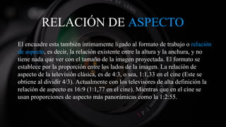 RELACIÓN DE ASPECTO
El encuadre esta también íntimamente ligado al formato de trabajo o relación
de aspecto, es decir, la relación existente entre la altura y la anchura, y no
tiene nada que ver con el tamaño de la imagen proyectada. El formato se
establece por la proporción entre los lados de la imagen. La relación de
aspecto de la televisión clásica, es de 4:3, o sea, 1:1,33 en el cine (Este se
obtiene al dividir 4/3). Actualmente con los televisores de alta definición la
relación de aspecto es 16:9 (1:1,77 en el cine). Mientras que en el cine se
usan proporciones de aspecto más panorámicas como la 1:2:55.
 