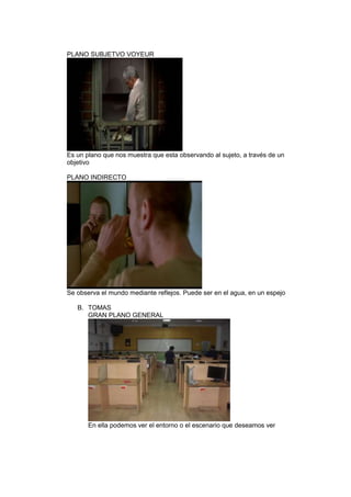 PLANO SUBJETVO VOYEUR

Es un plano que nos muestra que esta observando al sujeto, a través de un
objetivo
PLANO INDIRECTO

Se observa el mundo mediante reflejos. Puede ser en el agua, en un espejo
B. TOMAS
GRAN PLANO GENERAL

En ella podemos ver el entorno o el escenario que deseamos ver

 