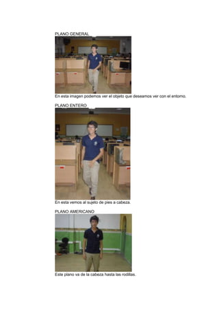 PLANO GENERAL

En esta imagen podemos ver el objeto que deseamos ver con el entorno.
PLANO ENTERO

En esta vemos al sujeto de pies a cabeza.
PLANO AMERICANO

Este plano va de la cabeza hasta las rodillas.

 