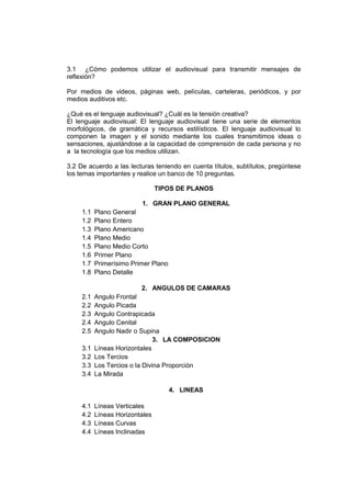 3.1 ¿Cómo podemos utilizar el audiovisual para transmitir mensajes de
reflexión?
Por medios de videos, páginas web, películas, carteleras, periódicos, y por
medios auditivos etc.
¿Qué es el lenguaje audiovisual? ¿Cuál es la tensión creativa?
El lenguaje audiovisual: El lenguaje audiovisual tiene una serie de elementos
morfológicos, de gramática y recursos estilísticos. El lenguaje audiovisual lo
componen la imagen y el sonido mediante los cuales transmitimos ideas o
sensaciones, ajustándose a la capacidad de comprensión de cada persona y no
a la tecnología que los medios utilizan.
3.2 De acuerdo a las lecturas teniendo en cuenta títulos, subtítulos, pregúntese
los temas importantes y realice un banco de 10 preguntas.
TIPOS DE PLANOS

1.1
1.2
1.3
1.4
1.5
1.6
1.7
1.8

1. GRAN PLANO GENERAL
Plano General
Plano Entero
Plano Americano
Plano Medio
Plano Medio Corto
Primer Plano
Primerísimo Primer Plano
Plano Detalle
2. ANGULOS DE CAMARAS

2.1
2.2
2.3
2.4
2.5
3.1
3.2
3.3
3.4

Angulo Frontal
Angulo Picada
Angulo Contrapicada
Angulo Cenital
Angulo Nadir o Supina
3. LA COMPOSICION
Líneas Horizontales
Los Tercios
Los Tercios o la Divina Proporción
La Mirada
4. LINEAS

4.1
4.2
4.3
4.4

Líneas Verticales
Líneas Horizontales
Líneas Curvas
Líneas Inclinadas

 