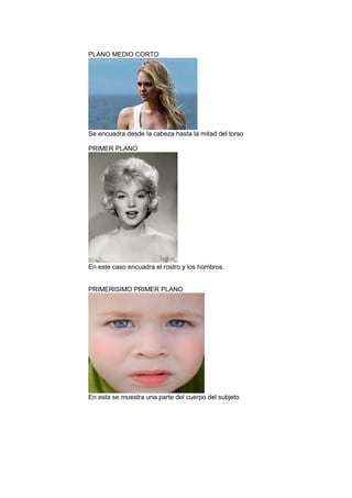 PLANO MEDIO CORTO

Se encuadra desde la cabeza hasta la mitad del torso
PRIMER PLANO

En este caso encuadra el rostro y los hombros.

PRIMERISIMO PRIMER PLANO

En esta se muestra una parte del cuerpo del subjeto

 