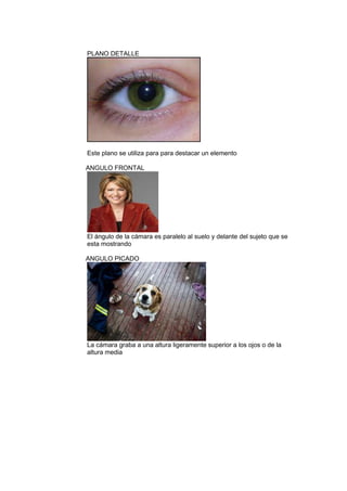 PLANO DETALLE

Este plano se utiliza para para destacar un elemento
ANGULO FRONTAL

El ángulo de la cámara es paralelo al suelo y delante del sujeto que se
esta mostrando
ANGULO PICADO

La cámara graba a una altura ligeramente superior a los ojos o de la
altura media

 