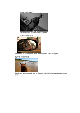 PLANO HOLANDEZ

La cámara esta inclinada unos 45 grados
PLANO OBJETUAL

La cámara se situa como si quien mirase por ella fuese un objeto
PLANO SUBJETIVO

La cámara nos muestra lo que ve el sujeto, como si la cámara estuviese en sus
ojos.

 