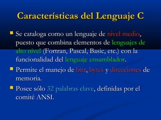 Características del Lenguaje CCaracterísticas del Lenguaje C
 Se cataloga como un lenguaje deSe cataloga como un lenguaje de nivel medionivel medio,,
puesto que combina elementos depuesto que combina elementos de lenguajes delenguajes de
alto nivelalto nivel (Fortran, Pascal, Basic, etc.) con la(Fortran, Pascal, Basic, etc.) con la
funcionalidad delfuncionalidad del lenguaje ensambladorlenguaje ensamblador..
 Permite el manejo dePermite el manejo de bitsbits,, bytesbytes yy direccionesdirecciones dede
memoria.memoria.
 Posee sóloPosee sólo 32 palabras clave32 palabras clave, definidas por el, definidas por el
comité ANSI.comité ANSI.
 