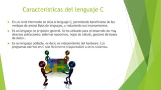 Caracteristicas del lenguaje C
 En un nivel intermedio se sitúa el lenguaje C, permitiendo beneficiarse de las
ventajas de ambos tipos de lenguajes, y reduciendo sus inconvenientes.
 Es un lenguaje de propósito general. Se ha utilizado para el desarrollo de muy
diversas aplicaciones: sistemas operativos, hojas de cálculo, gestores de bases
de datos...
 Es un lenguaje portable, es decir, es independiente del hardware. Los
programas escritos en C son fácilmente trasportables a otros sistemas.
 