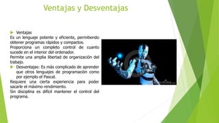 Ventajas y Desventajas
 Ventajas
Es un lenguaje potente y eficiente, permitiendo
obtener programas rápidos y compactos.
Proporciona un completo control de cuanto
sucede en el interior del ordenador.
Permite una amplia libertad de organización del
trabajo.
 Desventajas: Es más complicado de aprender
que otros lenguajes de programación como
por ejemplo el Pascal.
Requiere una cierta experiencia para poder
sacarle el máximo rendimiento.
Sin disciplina es difícil mantener el control del
programa.
 